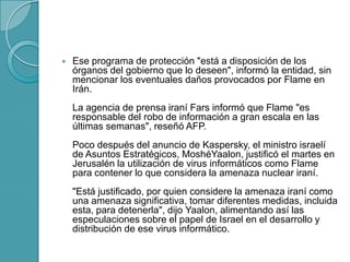  Ese programa de protección "está a disposición de los
órganos del gobierno que lo deseen", informó la entidad, sin
mencionar los eventuales daños provocados por Flame en
Irán.
La agencia de prensa iraní Fars informó que Flame "es
responsable del robo de información a gran escala en las
últimas semanas", reseñó AFP.
Poco después del anuncio de Kaspersky, el ministro israelí
de Asuntos Estratégicos, MoshéYaalon, justificó el martes en
Jerusalén la utilización de virus informáticos como Flame
para contener lo que considera la amenaza nuclear iraní.
"Está justificado, por quien considere la amenaza iraní como
una amenaza significativa, tomar diferentes medidas, incluida
esta, para detenerla", dijo Yaalon, alimentando así las
especulaciones sobre el papel de Israel en el desarrollo y
distribución de ese virus informático.
 
