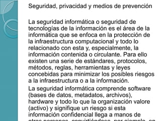 Seguridad, privacidad y medios de prevención
La seguridad informática o seguridad de
tecnologías de la información es el área de la
informática que se enfoca en la protección de
la infraestructura computacional y todo lo
relacionado con esta y, especialmente, la
información contenida o circulante. Para ello
existen una serie de estándares, protocolos,
métodos, reglas, herramientas y leyes
concebidas para minimizar los posibles riesgos
a la infraestructura o a la información.
La seguridad informática comprende software
(bases de datos, metadatos, archivos),
hardware y todo lo que la organización valore
(activo) y signifique un riesgo si esta
información confidencial llega a manos de
 