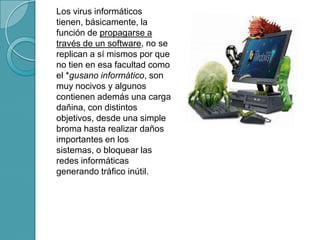 Los virus informáticos
tienen, básicamente, la
función de propagarse a
través de un software, no se
replican a sí mismos por que
no tien en esa facultad como
el *gusano informático, son
muy nocivos y algunos
contienen además una carga
dañina, con distintos
objetivos, desde una simple
broma hasta realizar daños
importantes en los
sistemas, o bloquear las
redes informáticas
generando tráfico inútil.
 
