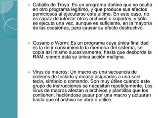  Caballo de Troya: Es un programa dañino que se oculta
en otro programa legítimo, y que produce sus efectos
perniciosos al ejecutarse este ultimo. En este caso, no
es capaz de infectar otros archivos o soportes, y sólo
se ejecuta una vez, aunque es suficiente, en la mayoría
de las ocasiones, para causar su efecto destructivo.
 Gusano o Worm: Es un programa cuya única finalidad
es la de ir consumiendo la memoria del sistema, se
copia así mismo sucesivamente, hasta que desborda la
RAM, siendo ésta su única acción maligna.
 Virus de macros: Un macro es una secuencia de
ordenes de teclado y mouse asignadas a una sola
tecla, símbolo o comando. Son muy útiles cuando este
grupo de instrucciones se necesitan repetidamente. Los
virus de macros afectan a archivos y plantillas que los
contienen, haciéndose pasar por una macro y actuaran
hasta que el archivo se abra o utilice.
 