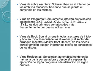  Virus de sobre escritura: Sobrescriben en el interior de
los archivos atacados, haciendo que se pierda el
contenido de los mismos.
 Virus de Programa: Comúnmente infectan archivos con
extensiones .EXE, .COM, .OVL, .DRV, .BIN, .DLL, y
.SYS., los dos primeros son atacados más
frecuentemente por que se utilizan mas.
 Virus de Boot: Son virus que infectan sectores de inicio
y booteo (Boot Record) de los diskettes y el sector de
arranque maestro (Master Boot Record) de los discos
duros; también pueden infectar las tablas de particiones
de los discos.
 Virus Residentes: Se colocan automáticamente en la
memoria de la computadora y desde ella esperan la
ejecución de algún programa o la utilización de algún
archivo.
 