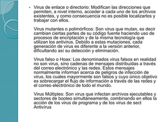  Virus de enlace o directorio: Modifican las direcciones que
permiten, a nivel interno, acceder a cada uno de los archivos
existentes, y como consecuencia no es posible localizarlos y
trabajar con ellos.
Virus mutantes o polimórficos: Son virus que mutan, es decir
cambian ciertas partes de su código fuente haciendo uso de
procesos de encriptación y de la misma tecnología que
utilizan los antivirus. Debido a estas mutaciones, cada
generación de virus es diferente a la versión anterior,
dificultando así su detección y eliminación.
Virus falso o Hoax: Los denominados virus falsos en realidad
no son virus, sino cadenas de mensajes distribuidas a través
del correo electrónico y las redes. Estos mensajes
normalmente informan acerca de peligros de infección de
virus, los cuales mayormente son falsos y cuyo único objetivo
es sobrecargar el flujo de información a través de las redes y
el correo electrónico de todo el mundo.
Virus Múltiples: Son virus que infectan archivos ejecutables y
sectores de booteo simultáneamente, combinando en ellos la
acción de los virus de programa y de los virus de sect
Antivírus
 