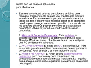 cuales son las posibles soluciones
para eliminarlos
 Existe una variedad enorme de software antivirus en el
mercado. Independiente de cual usa, manténgalo siempre
actualizado. Eso es necesario porque nacen virus nuevos
todos los días y su antivirus necesita saber de la existencia
de ellos para proteger su sistema operativo. La mayoría de
los software antivirus poseen servicios de actualización
automática. Abajo hay una lista con los antivirus más
conocidos:
1. Microsoft Security Essentials : Este antivirus es
desarrollado por Microsoft y es totalmente gratuito para
Genuine Windows users. El antivirus de uso personal para
una PC corriendo en Windows.
 2. AVG Free Antivirus: El costo de AVG es significativo. Pero
su versión gratuita es óptima para usuarios de computadoras
personales. Fácil de usar y es muy rápido instalarlo.
 3. Avast! Free Antivirus: El Avast estuvo experimentando
problemas, pero ocupa muy poca memoria en su
computadora y toma apenas minutos instalarse. Lo negativo
quizá sea que usted debe registrarse previamente para poder
descargarlo.
 