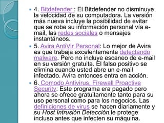  4. Bitdefender : El Bitdefender no disminuye
la velocidad de su computadora. La versión
más nueva incluye la posibilidad de evitar
que se robe su información personal vía e-
mail, las redes sociales o mensajes
instantáneos.
 5. Avira AntiVir Personal: Lo mejor de Avira
es que trabaja excelentemente detectando
malware. Pero no incluye escaneo de e-mail
en su versión gratuita. El falso positivo se
elimina cuando usted abre un e-mail
infectado. Avira entonces entra en acción.
 6. Comodo Antivirus, Firewall Proactive
Security: Este programa era pagado pero
ahora se ofrece gratuitamente tanto para su
uso personal como para los negocios. Las
definiciones de virus se hacen diariamente y
su Host Intrusión Detección le protege
incluso antes que infecten su máquina.
 