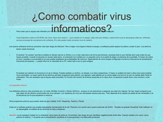 ¿Como combatir virus
informaticos?Para evitar que tu equipo sea infectado por los virus, debes instalar un buen software antivirus y actualizarlo de forma regular.
Cada dispositivo externo (CD-ROM, pen drive, disco duro externo...) que insertes en tu equipo, cada mail que recibas y cada archivo que te descargues debe ser verificado,
aunque provenga de una persona de confianza. Él o ella pueden estar enviando virus sin saberlo.
Los buenos softwares antivirus previenen casi todo riesgo de infección. Pero si algún virus lograra infectar al equipo, el software podrá reparar los daños y evitar lo peor. Los antivirus
tienen varias funciones:
• El escáner "en acceso" permite el análisis en tiempo real de un fichero o un e-mail; está activo de forma permanente y escanea todo lo que intentes abrir justo antes de que
hayas accedido. Cuando el escaneo en acceso está activo, el ordenador te lo señala con un pequeño icono en la parte de abajo a la derecha de la pantalla. Si haces clic sobre
el icono, accedes a una pantalla en la que puedes establecer las propiedades del antivirus. Dependiendo de cómo tengas configurado el antivirus (frecuencia de actualización,
frecuencia de escaneo…), puede influir en la velocidad de tu PC, sobre todo si es un poco antiguo.
El escáner por petición no funciona si no se lo indicas. Puedes analizar un archivo, un dossier o un disco sospechoso. O hacer un análisis de todo tu disco duro para localizar
virus eventuales. La mayor parte de los antivirus permiten programar esta petición, por ejemplo, cada sábado por la noche (elige una hora en la que no sueñas estar frente al
ordenador). Pero es necesario que el equipo esté encendido. En función del número de ficheros presentes en tu disco duro, la operación puede durar unos minutos o unas
horas.
Los paquetes antivirus
Los softwares antivirus más conocidos son, sin duda, McAfee VirusCan y Norton AntiVirus , aunque no nos atrevemos a asegurar que sean los mejores. No hay ningún programa que
sea capaz de ser efectivo contra todos los virus siempre. Los creadores de virus son demasiado astutos para eso. Todo depende de la rapidez de salida de las novedades y de
la frecuencia con la que actualices tu antivirus.
Otros programas antivirus que pueden serte de gran utilidad: AVG, Kaspersky, Sophos y Panda
Avast es un software gratuito que puedes descargarte directamente de la red. Parecido a la versión para usuario particular de AntiVir . También es gratuito HouseCall. Este software no
es descargable, el análisis de los archivos se hace a distancia.
Atención: no es necesario instalar en tu ordenador varios tipos de antivirus. Al contrario, hay riesgo de que interfieran negativamente entre ellos. Cuando instales uno nuevo, borra
primero el anterior. Y recuerda que la actualización constante es lo que garantiza una adecuada protección.
 