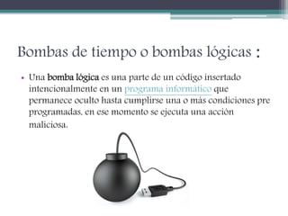 Bombas de tiempo o bombas lógicas :
• Una bomba lógica es una parte de un código insertado
intencionalmente en un programa informático que
permanece oculto hasta cumplirse una o más condiciones pre
programadas, en ese momento se ejecuta una acción
maliciosa.
 