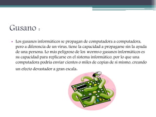 Gusano :
• Los gusanos informáticos se propagan de computadora a computadora,
pero a diferencia de un virus, tiene la capacidad a propagarse sin la ayuda
de una persona. Lo más peligroso de los worms o gusanos informáticos es
su capacidad para replicarse en el sistema informático, por lo que una
computadora podría enviar cientos o miles de copias de sí mismo, creando
un efecto devastador a gran escala.
 