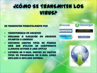 ¿CÓMO SE TRANSMITEN LOS
                VIRUS?

Se transmiten principalmente por

•   Transferencia de archivos
•   Descarga o ejecución de archivos
    adjuntos a correos
•   visitando ciertos tipos de páginas
    web que utilizan un componente
    llamado ActiveX o Java Applet
•   leyendo un e-mail dentro de ciertos
    tipos de programas de e-mail como
    Outlook o Outlook Express.
 