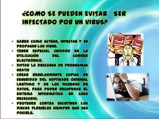¿COMO SE PUEDEN EVITAR SER
    INFECTADO POR UN VIRUS? UN VIRUS?
         ¿CÓMO PUEDO EVITAR SER INFECTADO POR


• Saber como actúan, infectan y se
  propagan los virus.
• Tener especial cuidado en la
  utilización     del      correo
  electrónico.
• Evitar la descarga de programas
  gratis
• Crear regularmente copias de
  seguridad del software original
  legítimo y de los ficheros de
  datos, para poder recuperar el
  sistema informático en caso
  necesario.
• Proteger contra escritura los
  discos flexibles siempre que sea
  posible.
 