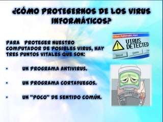 ¿CÓMO PROTEGERNOS DE LOS VIRUS
            INFORMÁTICOS?

Para proteger nuestro
computador de posibles virus, hay
tres puntos vitales que son:

„     Un programa Antivirus.

„     Un programa Cortafuegos.

„     Un “poco” de sentido común.
 