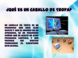 ¿QUÉ ES UN CABALLO DE TROYA?


Un caballo de Troya es un
programa que hace algo
oculto y que el usuario no ha
aprobado, es un programa
dañino que se oculta en otro
programa legítimo, y que
produce      sus      efectos
perniciosos al ejecutarse
este ultimo.
 