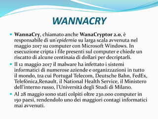 WANNACRY
 WannaCry, chiamato anche WanaCrypt0r 2.0, è
responsabile di un'epidemia su larga scala avvenuta nel
maggio 2017 su computer con Microsoft Windows. In
esecuzione cripta i file presenti sul computer e chiede un
riscatto di alcune centinaia di dollari per decriptarli.
 Il 12 maggio 2017 il malware ha infettato i sistemi
informatici di numerose aziende e organizzazioni in tutto
il mondo, tra cui Portugal Telecom, Deutsche Bahn, FedEx,
Telefónica,Renault, il National Health Service, il Ministero
dell'interno russo, l'Università degli Studi di Milano.
 Al 28 maggio sono stati colpiti oltre 230.000 computer in
150 paesi, rendendolo uno dei maggiori contagi informatici
mai avvenuti.
 