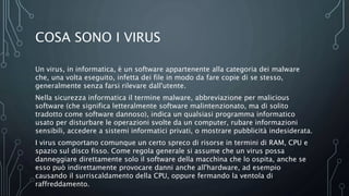 COSA SONO I VIRUS
Un virus, in informatica, è un software appartenente alla categoria dei malware
che, una volta eseguito, infetta dei file in modo da fare copie di se stesso,
generalmente senza farsi rilevare dall'utente.
Nella sicurezza informatica il termine malware, abbreviazione per malicious
software (che significa letteralmente software malintenzionato, ma di solito
tradotto come software dannoso), indica un qualsiasi programma informatico
usato per disturbare le operazioni svolte da un computer, rubare informazioni
sensibili, accedere a sistemi informatici privati, o mostrare pubblicità indesiderata.
I virus comportano comunque un certo spreco di risorse in termini di RAM, CPU e
spazio sul disco fisso. Come regola generale si assume che un virus possa
danneggiare direttamente solo il software della macchina che lo ospita, anche se
esso può indirettamente provocare danni anche all'hardware, ad esempio
causando il surriscaldamento della CPU, oppure fermando la ventola di
raffreddamento.
 