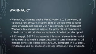 WANNACRY
• WannaCry, chiamato anche WanaCrypt0r 2.0, è un worm, di
tipologia ransomware, responsabile di un'epidemia su larga
scala avvenuta nel maggio 2017 su computer con Microsoft
Windows. In esecuzione cripta i file presenti sul computer e
chiede un riscatto di alcune centinaia di dollari per decriptarli.
• Il 12 maggio 2017 il malware ha infettato i sistemi informatici
di numerose aziende e organizzazioni in tutto il mondo. Al 28
maggio sono stati colpiti oltre 230.000 computer in 150 paesi,
rendendolo uno dei maggiori contagi informatici mai avvenuti.
 