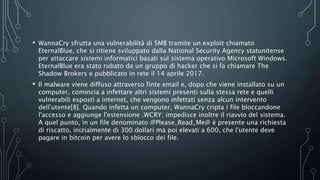 • WannaCry sfrutta una vulnerabilità di SMB tramite un exploit chiamato
EternalBlue, che si ritiene sviluppato dalla National Security Agency statunitense
per attaccare sistemi informatici basati sul sistema operativo Microsoft Windows.
EternalBlue era stato rubato da un gruppo di hacker che si fa chiamare The
Shadow Brokers e pubblicato in rete il 14 aprile 2017.
• Il malware viene diffuso attraverso finte email e, dopo che viene installato su un
computer, comincia a infettare altri sistemi presenti sulla stessa rete e quelli
vulnerabili esposti a internet, che vengono infettati senza alcun intervento
dell'utente[8]. Quando infetta un computer, WannaCry cripta i file bloccandone
l'accesso e aggiunge l'estensione .WCRY; impedisce inoltre il riavvio del sistema.
A quel punto, in un file denominato @Please_Read_Me@ è presente una richiesta
di riscatto, inizialmente di 300 dollari ma poi elevati a 600, che l'utente deve
pagare in bitcoin per avere lo sblocco dei file.
 