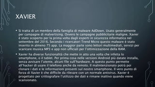 XAVIER
• Si tratta di un membro della famiglia di malware AdDown. Usato generalmente
per campagne di malvertising. Ovvero le campagne pubblicitarie maligne. Xavier
è stato scoperto per la prima volta dagli esperti in sicurezza informatica nel
settembre del 2016. Secondo i ricercatori Trend Micro questo malware è stato
inserito in almeno 75 app. La maggior parte sono lettori multimediali, servizi per
scaricare musica MP3 e app non ufficiali per l’ottimizzazione della RAM.
• Xavier ha diverse funzionalità che mette in atto una volta che infetta lo
smartphone, o il tablet. Per prima cosa nelle versioni Android più datate installa,
senza avvisare l’utente, alcuni file sull’hardware. A questo punto permette
all’hacker di usare il telefono anche da remoto. Il malintenzionato potrà poi
clonare i dati e le informazioni presenti sul nostro smartphone. Il vero punto di
forza di Xavier è che difficile da rilevare con un normale antivirus. Xavier è
progettato per crittografare l’utilizzo dei dati e rimane inattivo quando viene
scansionato.
 