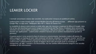 LEAKER LOCKER
I normali ransomware rubano dati sensibili, ma LeakLocker minaccia di pubblicarli online.
LeakerLocker è stato trovato dalla società McAfee Security all’interno di due differenti app presenti su
Google Play. Le app sono: “Wallpapers Blur HD” e “Boost & Cleaner Pro”.
Le modalità di attacco sono comuni a molte altre app che riescono a superare le difese di Google: dato
che la fase del download può essere eseguita direttamente dal Play Store, il malware deve unicamente
attendere che l’utente abbia completato l’installazione. Alla prima apertura – specialmente nel caso del
booster per applicazioni – LeakerLocker chiederà l’accesso ad un numero inusitatamente grande di
permessi.
A questo punto il virus avvierà la fase di minaccia e convincimento: lasciando credere all’utente che
abbia eseguito un backup di tutti i dati contenuti nel device, chiederà un “modesto riscatto” perchè non
vengano diffusi online. L’intera operazione sembra essere più che altro un bluff, anche se convincente:
LeakerLocker è effettivamente in grado di leggere alcuni dati personali quali la cronologia di
navigazione, gli SMS, i contatti e via discorrendo, ma non sembra effettivamente eseguire una raccolta
completa di tali informazioni.
 