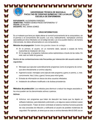 UNIVERSIDAD TÉCNICA DE MACHALA 
FACULTAD DE CIENCIAS QUÍMICAS Y DE LA SALUD 
ESCUELA DE ENFERMERÍA 
ESTUDIANTE: ALEXANDRA PAREDES 
SEMESTRE: PRIMER SEMESTREDE ENFERMERIA “C” 
FECHA: 25-08-2014 
DOCENTE: ING. DIANA GOMEZ 
VIRUS INFORMATICOS 
Es un malware que tiene por objeto alterar el normal funcionamiento de la computadora, sin 
el permiso o el conocimiento del usuario. Los virus, habitualmente, reemplazan archivos 
ejecutables por otros infectados con el código de este. Los virus pueden destruir, de manera 
intencionada, los datos almacenados en una computadora. 
Métodos de propagación: Existen dos grandes clases de contagio: 
 En la primera, el usuario, en un momento dado, ejecuta o acepta de forma 
inadvertida la instalación del virus. 
 En la segunda, el programa malicioso actúa replicándose a través de las redes. En 
este caso se habla de gusanos. 
Dentro de las contaminaciones más frecuentes por interacción del usuario están las 
siguientes: 
 Mensajes que ejecutan automáticamente programas (como el programa de correo 
que abre directamente un archivo adjunto). 
 Ingeniería social, mensajes como ejecute este programa y gane un premio, o, más 
comúnmente: Haz 2 clics y gana 2 tonos para móvil gratis. 
 Entrada de información en discos de otros usuarios infectados. 
 Instalación de software modificado o de dudosa procedencia. 
Métodos de protección: Los métodos para disminuir o reducir los riesgos asociados a 
los virus pueden ser los denominados activos o pasivos. 
Activos 
 Antivirus: son programas que tratan de descubrir las trazas que ha dejado un 
software malicioso, para detectarlo y eliminarlo, y en algunos casos contener o parar 
la contaminación. Tratan de tener controlado el sistema mientras funciona parando 
las vías conocidas de infección y notificando al usuario de posibles incidencias de 
seguridad. Por ejemplo, al verse que se crea un archivo llamado Win32.EXE.vbs en 
 