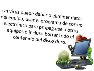 Un virus puede dañar o eliminar datos del equipo, usar el programa de correo electrónico para propagarse a otros equipos o incluso borrar todo el contenido del disco duro. 