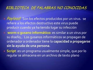 BIBLIOTECA DE PALABRAS NO CONOCIDAS

   Payload: Son los efectos producidos por un virus. se
    refiere a los efectos destructivo este virus puede
    producir cuando ya ha tenido lugar su infección
    worm o gusano informático: es similar a un virus por
    su diseño,. Los gusanos informáticos se propagan de
    ordenador a ordenador tiene la capacidad a propagarse
    sin la ayuda de una persona.
   Script :es un programa usualmente simple, que por lo
    regular se almacena en un archivo de texto plano
 