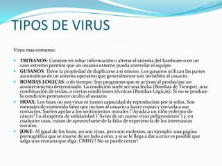 TIPOS DE VIRUS
Virus mas comunes:

 TROYANOS: Consiste en robar información o alterar el sistema del hardware o en un
  caso extremo permite que un usuario externo pueda controlar el equipo.
 GUSANOS: Tiene la propiedad de duplicarse a sí mismo. Los gusanos utilizan las partes
  automáticas de un sistema operativo que generalmente son invisibles al usuario.
 BOMBAS LOGICAS: o de tiempo: Son programas que se activan al producirse un
  acontecimiento determinado. La condición suele ser una fecha (Bombas de Tiempo), una
  combinación de teclas, o ciertas condiciones técnicas (Bombas Lógicas). Si no se produce
  la condición permanece oculto al usuario.
 HOAX: Los hoax no son virus ni tienen capacidad de reproducirse por si solos. Son
  mensajes de contenido falso que incitan al usuario a hacer copias y enviarla a sus
  contactos. Suelen apelar a los sentimientos morales ("Ayuda a un niño enfermo de
  cáncer") o al espíritu de solidaridad ("Aviso de un nuevo virus peligrosísimo") y, en
  cualquier caso, tratan de aprovecharse de la falta de experiencia de los internautas
  novatos.
 JOKE: Al igual de los hoax, no son virus, pero son molestos, un ejemplo: una página
  pornográfica que se mueve de un lado a otro, y si se le llega a dar a errar es posible que
  salga una ventana que diga: OMFG!! No se puede cerrar!
 