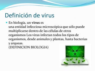 Definición de virus
 En biología, un virus es
 una entidad infecciosa microscópica que sólo puede
 multiplicarse dentro de las células de otros
 organismos Los virus infectan todos los tipos de
 organismos, desde animales y plantas, hasta bacterias
 y arqueas.
 (DEFINICION BIOLOGIA)
 