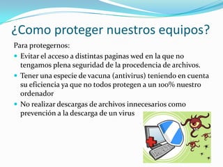 ¿Como proteger nuestros equipos?
Para protegernos:
 Evitar el acceso a distintas paginas wed en la que no
  tengamos plena seguridad de la procedencia de archivos.
 Tener una especie de vacuna (antivirus) teniendo en cuenta
  su eficiencia ya que no todos protegen a un 100% nuestro
  ordenador
 No realizar descargas de archivos innecesarios como
  prevención a la descarga de un virus
 