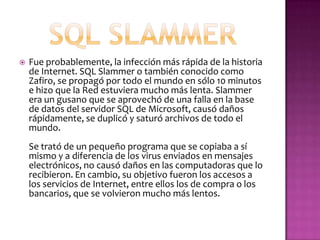    Fue probablemente, la infección más rápida de la historia
    de Internet. SQL Slammer o también conocido como
    Zafiro, se propagó por todo el mundo en sólo 10 minutos
    e hizo que la Red estuviera mucho más lenta. Slammer
    era un gusano que se aprovechó de una falla en la base
    de datos del servidor SQL de Microsoft, causó daños
    rápidamente, se duplicó y saturó archivos de todo el
    mundo.
    Se trató de un pequeño programa que se copiaba a sí
    mismo y a diferencia de los virus enviados en mensajes
    electrónicos, no causó daños en las computadoras que lo
    recibieron. En cambio, su objetivo fueron los accesos a
    los servicios de Internet, entre ellos los de compra o los
    bancarios, que se volvieron mucho más lentos.
 