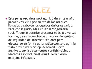  Este peligroso virus protagonizó durante el año
 pasado casi el 18 por ciento de los ataques
 llevados a cabo en los equipos de los usuarios.
 Para conseguirlo, Klez utilizó la “ingeniería
 social”, que le permite presentarse bajo diversas
 formas, y se aprovechó de un conocido agujero
 de seguridad del Internet Explorer para
 ejecutarse en forma automática con sólo abrir la
 vista previa del mensaje del email. Borra
 archivos, envía documentos confidenciales a
 terceros e introduce el virus Elkern.C en la
 máquina infectada.
 