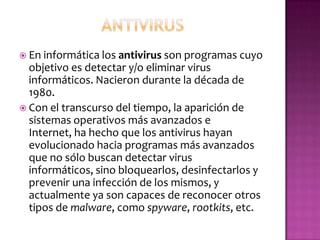  En informática los antivirus son programas cuyo
  objetivo es detectar y/o eliminar virus
  informáticos. Nacieron durante la década de
  1980.
 Con el transcurso del tiempo, la aparición de
  sistemas operativos más avanzados e
  Internet, ha hecho que los antivirus hayan
  evolucionado hacia programas más avanzados
  que no sólo buscan detectar virus
  informáticos, sino bloquearlos, desinfectarlos y
  prevenir una infección de los mismos, y
  actualmente ya son capaces de reconocer otros
  tipos de malware, como spyware, rootkits, etc.
 