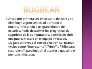  Atacó por primera vez en octubre de 2002 y se
 distribuyó a gran velocidad por todo el
 mundo, infectando a un gran número de
 usuarios. Podía desactivar los programas de
 seguridad de la computadora, además de abrir
 una puerta trasera en el equipo infectado.
 Llegaba a través del correo electrónico, usando
 títulos como "Interesante", "Hola" o "Sólo para
 recordarte", para inducir al usuario a que abra el
 mensaje infectado.
 