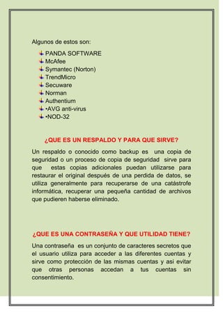 Algunos de estos son:
    PANDA SOFTWARE
    McAfee
    Symantec (Norton)
    TrendMicro
    Secuware
    Norman
    Authentium
    •AVG anti-virus
    •NOD-32


    ¿QUE ES UN RESPALDO Y PARA QUE SIRVE?
Un respaldo o conocido como backup es una copia de
seguridad o un proceso de copia de seguridad sirve para
que     estas copias adicionales puedan utilizarse para
restaurar el original después de una perdida de datos, se
utiliza generalmente para recuperarse de una catástrofe
informática, recuperar una pequeña cantidad de archivos
que pudieren haberse eliminado.




¿QUE ES UNA CONTRASEÑA Y QUE UTILIDAD TIENE?
Una contraseña es un conjunto de caracteres secretos que
el usuario utiliza para acceder a las diferentes cuentas y
sirve como protección de las mismas cuentas y asi evitar
que otras personas accedan a tus cuentas sin
consentimiento.
 
