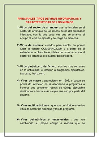 PRINCIPALES TIPOS DE VIRUS INFORMATICOS Y
     CARACTERISTICAS DE LOS MISMOS
1) Virus del sector de arranque: que se instalan en el
   sector de arranque de los discos duros del ordenador
   infestado, con lo que cada vez que se arranca el
   equipo el virus se ejecuta y se carga en memoria.

2) Virus de sistema: creados para afectar en primer
   lugar al fichero COMMAND.COM y a partir de él
   extenderse a otras áreas vitales del sistema, como el
   sector de arranque o el Master Boot Record.


3) Virus parásitos o de fichero: son los más comunes
   en la actualidad, e infectan a programas ejecutables,
   tipo .exe, .bat o.com.

4) Virus de macro : aparecieron en 1995, y basan su
  poder de infección en la asociación a programas o
  ficheros que contienen rutinas de código ejecutable
  destinadas a hacer más simple sus uso por parte del
  usuario.


5) Virus multiparticiones : que son un híbrido entre los
  virus de sector de arranque y los de programa.


6) Virus polimórficos o mutacionales : que van
  cambiando su propio código a medida que se
 