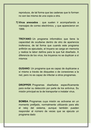 reproduce, de tal forma que las cadenas que lo forman
  no son las misma de una copia a otra.

7) Virus anexados : que suelen ir acompañando a
   mensajes de correo electrónico, y que aparecieron en
   1999.


  TROYANO: Un programa informático que tiene la
  capacidad de ocultarse dentro de otro de apariencia
  inofensiva, de tal forma que cuando este programa
  anfitrión es ejecutado, el troyano se carga en memoria
  y realiza la labor dañina para la que fué diseñado. A
  diferencia de los virus, los troyanos no se duplican a sí
  mismos


  GUSANO: Un programa que es capaz de duplicarse a
  sí mismo a través de disquetes o de conexiones a la
  red, pero no es capaz de infectar a otros programas.


  DROPPER: Programas diseñados específicamente
  para evitar su detección por parte de los antivirus. Su
  misión principal es la de transportar e instalar virus.


  BOMBA: Programas cuya misión es activarse en un
  momento prefijado, normalmente utilizando para ello
  el reloj del sistema, aunque también pueden
  responder al número de veces que se ejecuta un
  programa dado
 