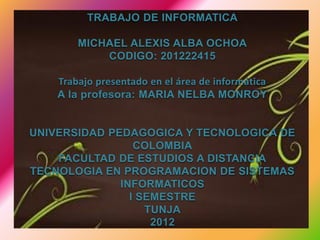 TRABAJO DE INFORMATICA

        MICHAEL ALEXIS ALBA OCHOA
            CODIGO: 201222415

    Trabajo presentado en el área de informática
    A la profesora: MARIA NELBA MONROY


UNIVERSIDAD PEDAGOGICA Y TECNOLOGICA DE
                 COLOMBIA
    FACULTAD DE ESTUDIOS A DISTANCIA
TECNOLOGIA EN PROGRAMACION DE SISTEMAS
              INFORMATICOS
                I SEMESTRE
                   TUNJA
                    2012
 