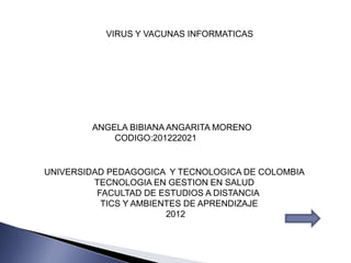 VIRUS Y VACUNAS INFORMATICAS




        ANGELA BIBIANA ANGARITA MORENO
            CODIGO:201222021


UNIVERSIDAD PEDAGOGICA Y TECNOLOGICA DE COLOMBIA
         TECNOLOGIA EN GESTION EN SALUD
          FACULTAD DE ESTUDIOS A DISTANCIA
           TICS Y AMBIENTES DE APRENDIZAJE
                        2012
 