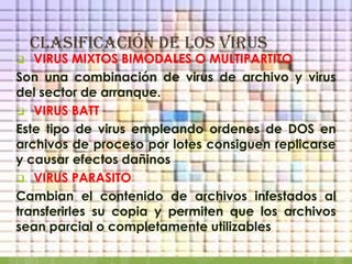 clasificación DE LOS VIRUS
  VIRUS MIXTOS BIMODALES O MULTIPARTITO
Son una combinación de virus de archivo y virus
del sector de arranque.
 VIRUS BATT
Este tipo de virus empleando ordenes de DOS en
archivos de proceso por lotes consiguen replicarse
y causar efectos dañinos
 VIRUS PARASITO
Cambian el contenido de archivos infestados al
transferirles su copia y permiten que los archivos
sean parcial o completamente utilizables
 