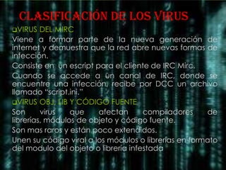clasificación DE LOS VIRUS
VIRUS   DEL MIRC
Viene a formar parte de la nueva generación de
internet y demuestra que la red abre nuevas formas de
infección.
Consiste en un escript para el cliente de IRC Mirc.
Cuando se accede a un canal de IRC, donde se
encuentre una infección, recibe por DCC un archivo
llamado “script.ini.”
VIRUS OBJ, LIB Y CÓDIGO FUENTE
Son      virus   que    afectan      compiladores     de
librerías, módulos de objeto y código fuente.
Son mas raros y están poco extendidos.
Unen su código viral a los módulos o librerías en formato
del modulo del objeto o librería infestada
 