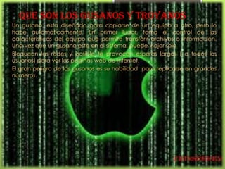Que son los gusanos y troyanos
Un gusano, esta diseñado para copiarse de un equipo a otro, pero lo
hace automáticamente. En primer lugar, toma el control de las
características del equipo que permite transferir archivos o información.
Una vez que un gusano este en el sistema, puede viajar solo
Bloquean las redes y posible te provocan esperas largas ( a todos los
usuarios) para ver las paginas web de internet.
El gran peligro de los gusanos es su habilidad para replicarse en grandes
números.
 
