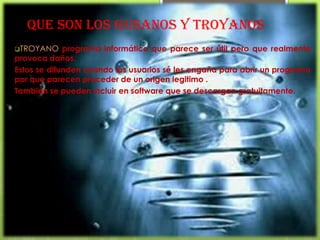 Que son los gusanos y troyanos
TROYANO     programa informático que parece ser útil pero que realmente
provoca daños.
Estos se difunden cuando los usuarios sé les engaña para abrir un programa
por que parecen proceder de un origen legitimo .
También se pueden incluir en software que se descargan gratuitamente.
 
