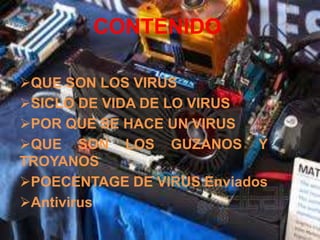 CONTENIDO

QUE SON LOS VIRUS
SICLO DE VIDA DE LO VIRUS
POR QUE SE HACE UN VIRUS
QUE SON LOS GUZANOS Y
TROYANOS
POECENTAGE DE VIRUS Enviados
Antivirus
 
