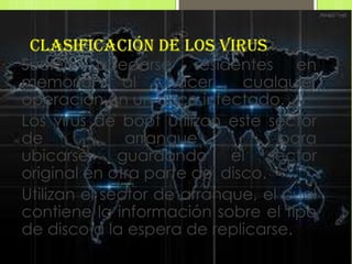 Clasificación de los virus
Suelen quedarse residentes en
memoria        al   hacer     cualquier
operación en un disco infectado.
Los virus de boot utilizan este sector
de             arranque           para
ubicarse, guardando el sector
original en otra parte del disco.
Utilizan el sector de arranque, el cual
contiene la información sobre el tipo
de disco a la espera de replicarse.
 