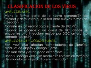 clasificación DE LOS VIRUS
VIRUS  DEL MIRC
Viene a formar parte de la nueva generación de
internet y demuestra que la red abre nuevas formas de
infección.
Consiste en un escript para el cliente de IRC Mirc.
Cuando se accede a un canal de IRC, donde se
encuentre una infección, recibe por DCC un archivo
llamado “script.ini.”
VIRUS OBJ, LIB Y CÓDIGO FUENTE
Son virus que afectan compiladores de librerías,
módulos de objeto y código fuente.
Son mas raros y están poco extendidos.
Unen su código viral a los módulos o librerías en formato
del modulo del objeto o librería infestada
 