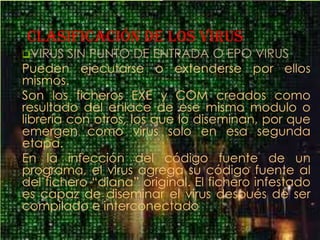 clasificación DE LOS VIRUS
VIRUS   SIN PUNTO DE ENTRADA O EPO VIRUS
Pueden ejecutarse o extenderse por ellos
mismos.
Son los ficheros EXE y COM creados como
resultado del enlace de ese mismo modulo o
librería con otros, los que lo diseminan, por que
emergen como virus solo en esa segunda
etapa.
En la infección del código fuente de un
programa, el virus agrega su código fuente al
del fichero “diana” original. El fichero infestado
es capaz de diseminar el virus después de ser
compilado e interconectado
 
