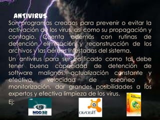 ANTIVIRUS
Son programas creados para prevenir o evitar la
activación de los virus, así como su propagación y
contagio. Cuenta además con rutinas de
detención, eliminación y reconstrucción de los
archivos y las aéreas infestadas del sistema.
Un antivirus para ser calificado como tal debe
tener buena capacidad de detención de
software malignos, actualización constante y
efectiva,      velocidad       de     escaneo    y
monitorización, dar grandes posibilidades a los
expertos y efectiva limpieza de los virus.
Ej:
 