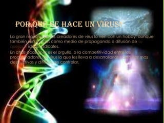 Por que se hace un virus?
La gran mayoría de los creadores de virus lo ven con un hobby, aunque
también son usados como medio de propaganda o difusión de su
quejas o ideas radicales.
En otras ocasiones es el orgullo, o la competitividad entre los
programadores de virus lo que les lleva a desarrollarlos cada vez mas
destructivos y difíciles de controlar.
 