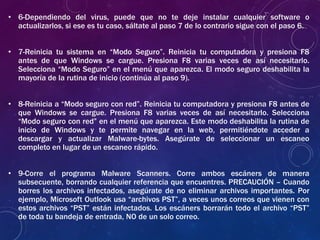 • 6-Dependiendo del virus, puede que no te deje instalar cualquier software o
actualizarlos, si ese es tu caso, sáltate al paso 7 de lo contrario sigue con el paso 6.
• 7-Reinicia tu sistema en “Modo Seguro”. Reinicia tu computadora y presiona F8
antes de que Windows se cargue. Presiona F8 varias veces de así necesitarlo.
Selecciona “Modo Seguro” en el menú que aparezca. El modo seguro deshabilita la
mayoría de la rutina de inicio (continúa al paso 9).
• 8-Reinicia a “Modo seguro con red”. Reinicia tu computadora y presiona F8 antes de
que Windows se cargue. Presiona F8 varias veces de así necesitarlo. Selecciona
“Modo seguro con red” en el menú que aparezca. Este modo deshabilita la rutina de
inicio de Windows y te permite navegar en la web, permitiéndote acceder a
descargar y actualizar Malware-bytes. Asegúrate de seleccionar un escaneo
completo en lugar de un escaneo rápido.
• 9-Corre el programa Malware Scanners. Corre ambos escáners de manera
subsecuente, borrando cualquier referencia que encuentres. PRECAUCIÓN – Cuando
borres los archivos infectados, asegúrate de no eliminar archivos importantes. Por
ejemplo, Microsoft Outlook usa “archivos PST”, a veces unos correos que vienen con
estos archivos “PST” están infectados. Los escáners borrarán todo el archivo “PST”
de toda tu bandeja de entrada, NO de un solo correo.
 