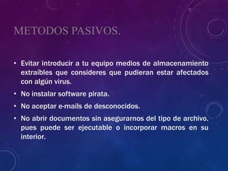 METODOS PASIVOS.
• Evitar introducir a tu equipo medios de almacenamiento
extraíbles que consideres que pudieran estar afectados
con algún virus.
• No instalar software pirata.
• No aceptar e-mails de desconocidos.
• No abrir documentos sin asegurarnos del tipo de archivo.
pues puede ser ejecutable o incorporar macros en su
interior.
 