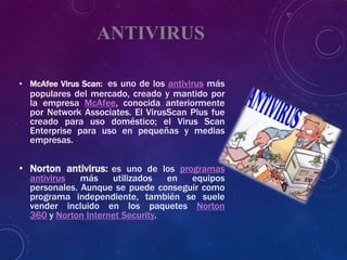 ANTIVIRUS
• McAfee Virus Scan: es uno de los antivirus más
populares del mercado, creado y mantido por
la empresa McAfee, conocida anteriormente
por Network Associates. El VirusScan Plus fue
creado para uso doméstico; el Virus Scan
Enterprise para uso en pequeñas y medias
empresas.
• Norton antivirus: es uno de los programas
antivirus más utilizados en equipos
personales. Aunque se puede conseguir como
programa independiente, también se suele
vender incluido en los paquetes Norton
360 y Norton Internet Security.
 