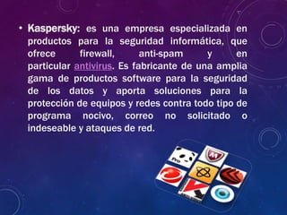 • Kaspersky: es una empresa especializada en
productos para la seguridad informática, que
ofrece firewall, anti-spam y en
particular antivirus. Es fabricante de una amplia
gama de productos software para la seguridad
de los datos y aporta soluciones para la
protección de equipos y redes contra todo tipo de
programa nocivo, correo no solicitado o
indeseable y ataques de red.
 